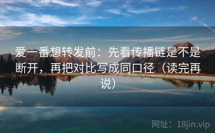 爱一番想转发前：先看传播链是不是断开，再把对比写成同口径（读完再说）