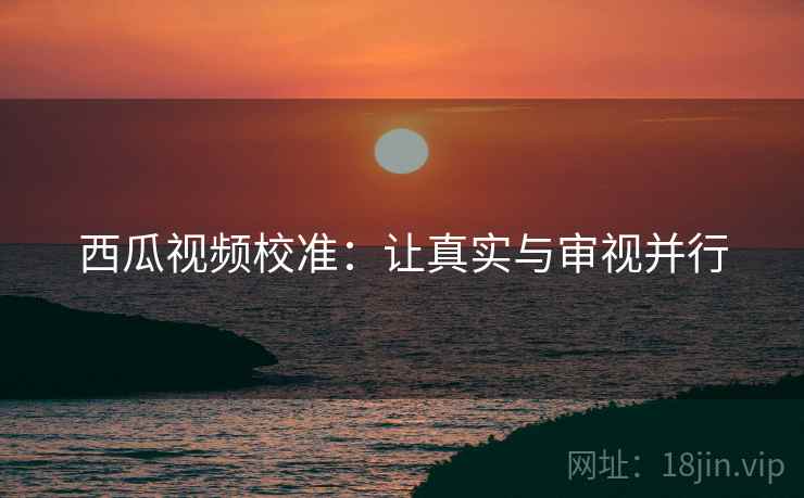西瓜视频校准：让真实与审视并行