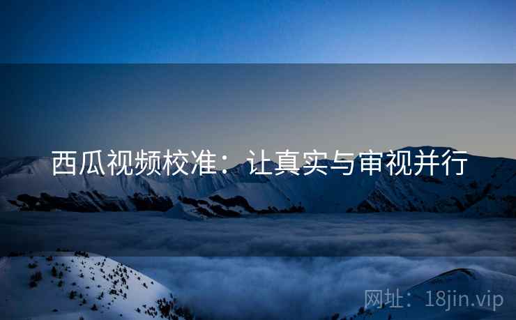 西瓜视频校准：让真实与审视并行