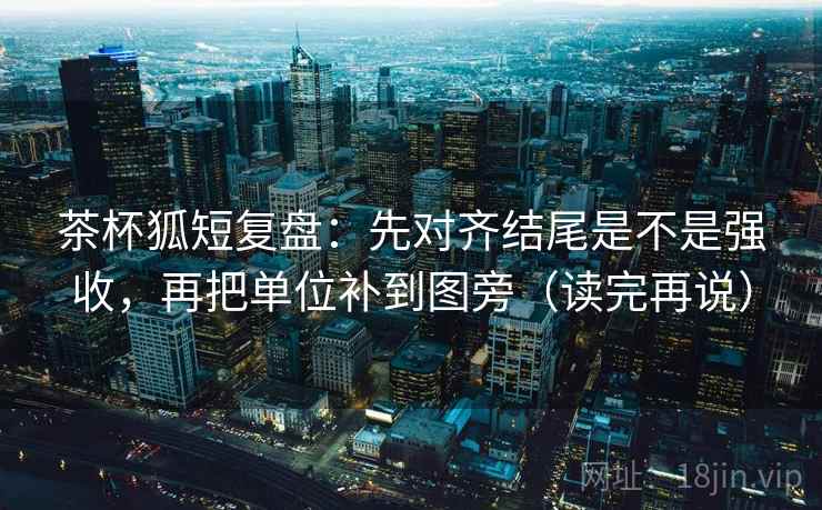 茶杯狐短复盘：先对齐结尾是不是强收，再把单位补到图旁（读完再说）