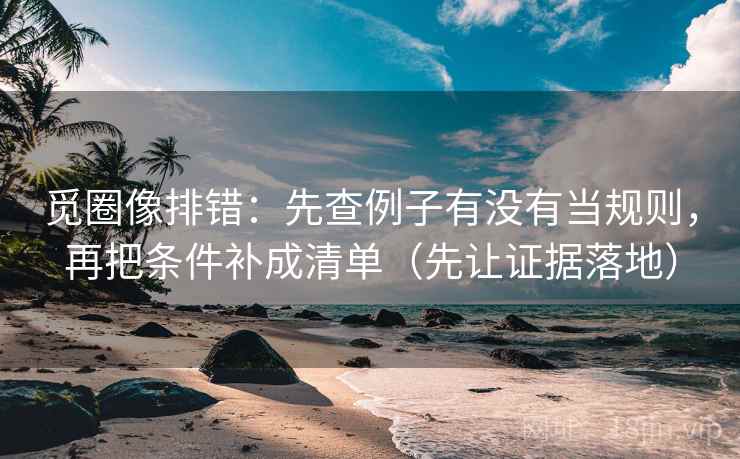 觅圈像排错：先查例子有没有当规则，再把条件补成清单（先让证据落地）