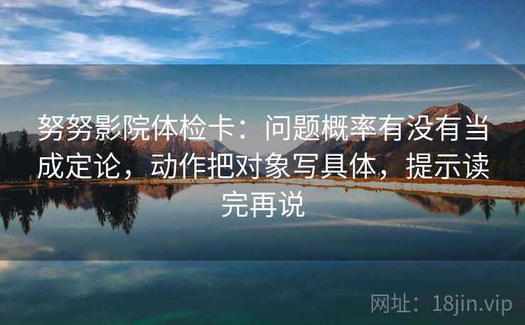 努努影院体检卡：问题概率有没有当成定论，动作把对象写具体，提示读完再说