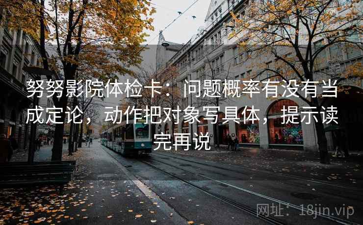 努努影院体检卡：问题概率有没有当成定论，动作把对象写具体，提示读完再说