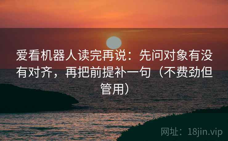 爱看机器人读完再说：先问对象有没有对齐，再把前提补一句（不费劲但管用）