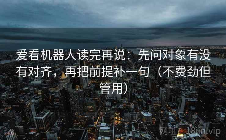 爱看机器人读完再说：先问对象有没有对齐，再把前提补一句（不费劲但管用）