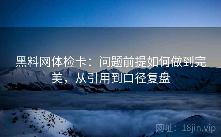 黑料网体检卡：问题前提如何做到完美，从引用到口径复盘