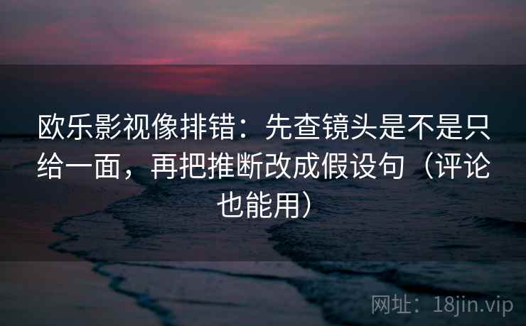 欧乐影视像排错：先查镜头是不是只给一面，再把推断改成假设句（评论也能用）