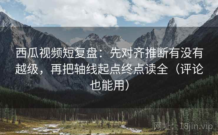 西瓜视频短复盘：先对齐推断有没有越级，再把轴线起点终点读全（评论也能用）