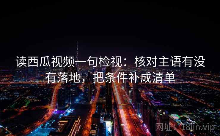 读西瓜视频一句检视：核对主语有没有落地，把条件补成清单