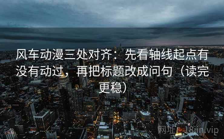 风车动漫三处对齐：先看轴线起点有没有动过，再把标题改成问句（读完更稳）