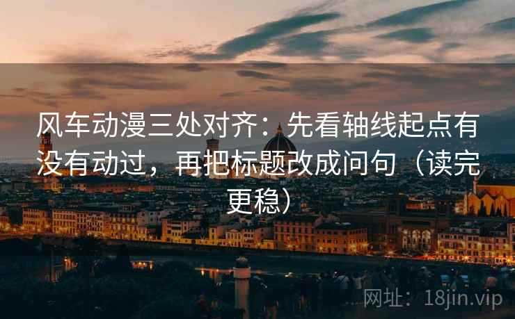 风车动漫三处对齐：先看轴线起点有没有动过，再把标题改成问句（读完更稳）