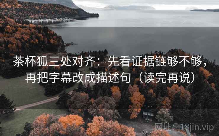 茶杯狐三处对齐：先看证据链够不够，再把字幕改成描述句（读完再说）