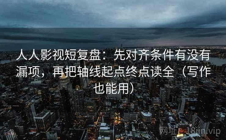 人人影视短复盘：先对齐条件有没有漏项，再把轴线起点终点读全（写作也能用）