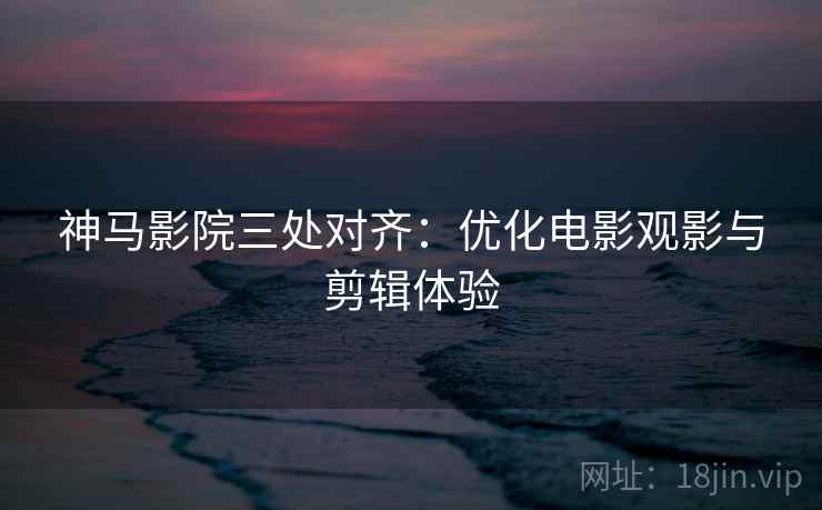 神马影院三处对齐：优化电影观影与剪辑体验