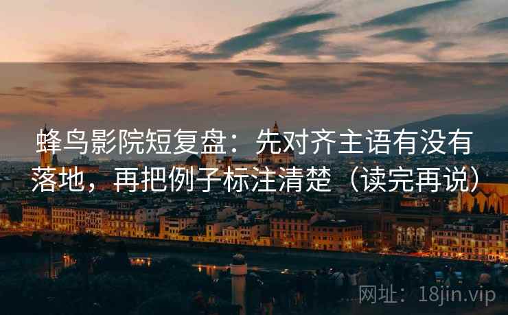 蜂鸟影院短复盘：先对齐主语有没有落地，再把例子标注清楚（读完再说）