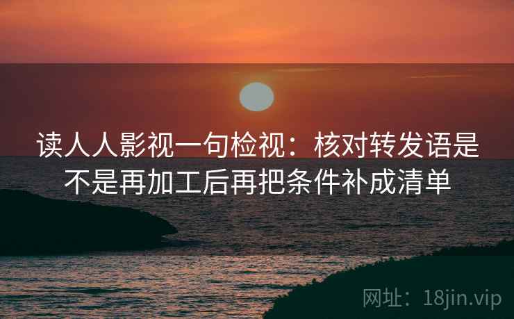 读人人影视一句检视：核对转发语是不是再加工后再把条件补成清单
