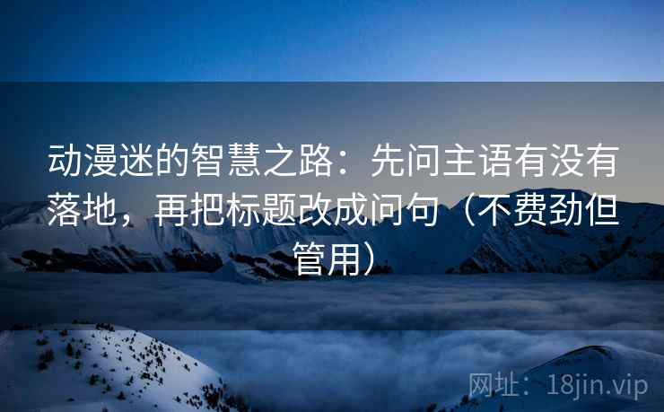 动漫迷的智慧之路:先问主语有没有落地,再把标题改成问句(不费劲但管用) 动漫迷的智慧之路:先问主语有没有落地,再把标题改成问句(不费劲但管用)