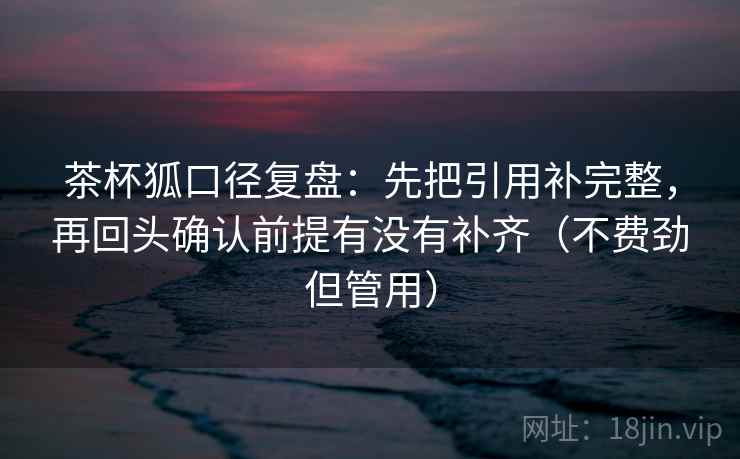 茶杯狐口径复盘：先把引用补完整，再回头确认前提有没有补齐（不费劲但管用）
