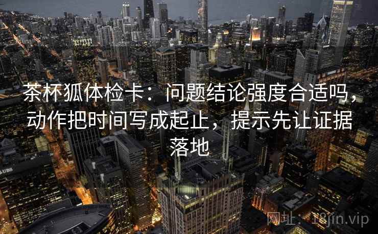 茶杯狐体检卡：问题结论强度合适吗，动作把时间写成起止，提示先让证据落地