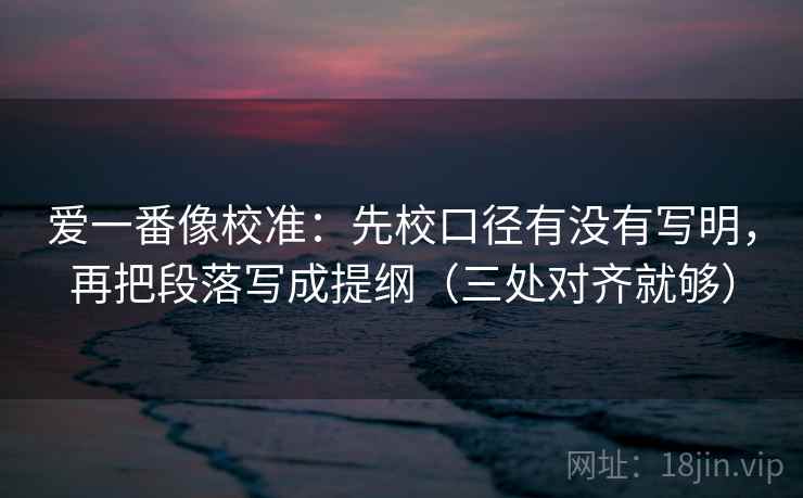 爱一番像校准：先校口径有没有写明，再把段落写成提纲（三处对齐就够）