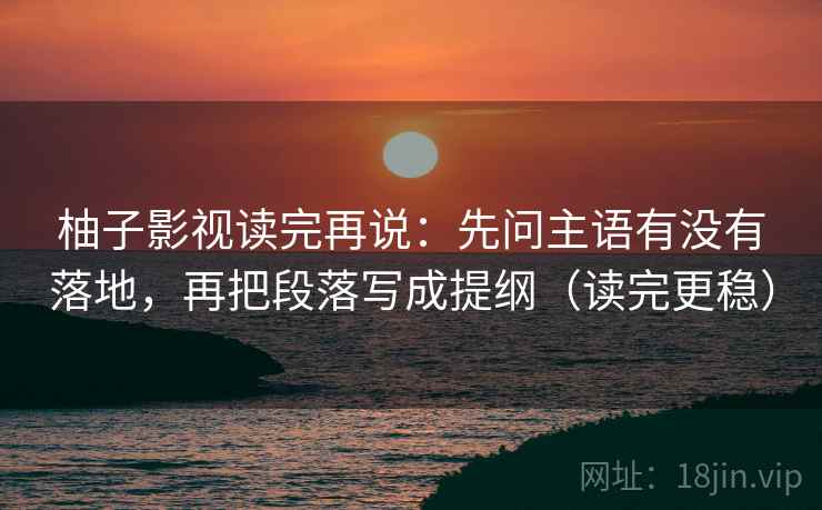 柚子影视读完再说：先问主语有没有落地，再把段落写成提纲（读完更稳）