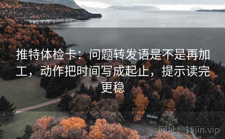 推特体检卡:问题转发语是不是再加工,动作把时间写成起止,提示读完更稳 推特体检卡:问题转发语是不是再加工,动作把时间写成起止,提示读完更稳