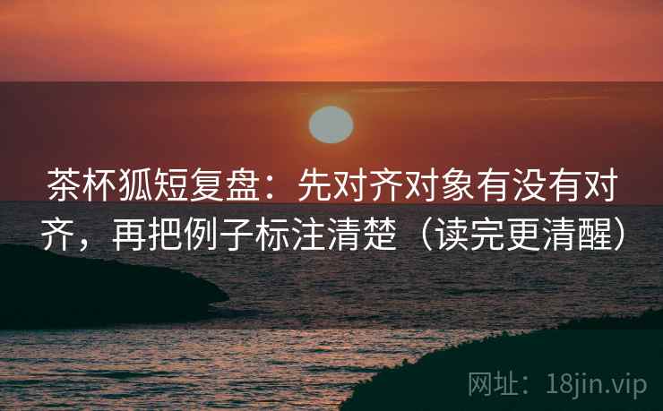 茶杯狐短复盘：先对齐对象有没有对齐，再把例子标注清楚（读完更清醒）