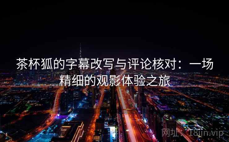 茶杯狐的字幕改写与评论核对：一场精细的观影体验之旅