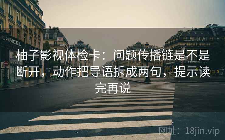柚子影视体检卡：问题传播链是不是断开，动作把导语拆成两句，提示读完再说