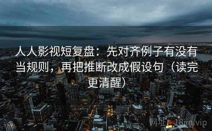 人人影视短复盘：先对齐例子有没有当规则，再把推断改成假设句（读完更清醒）