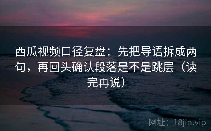 西瓜视频口径复盘:先把导语拆成两句,再回头确认段落是不是跳层(读完再说) 西瓜视频口径复盘:先把导语拆成两句,再回头确认段落是不是跳层(读完再说)